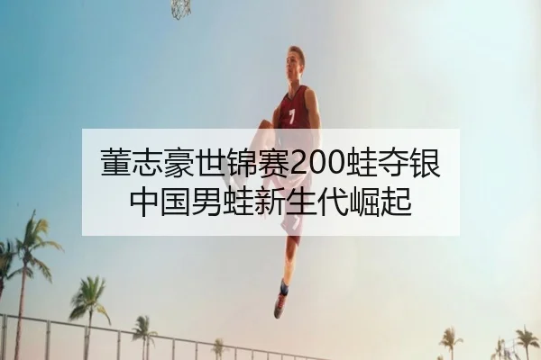 董志豪世锦赛200蛙夺银 中国男蛙新生代崛起